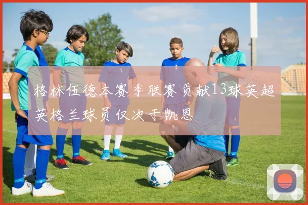 格林伍德本赛季联赛贡献13球英超英格兰球员仅次于凯恩