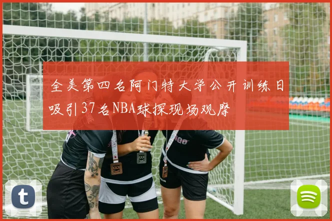 全美第四名阿门特大学公开训练日吸引37名NBA球探现场观摩