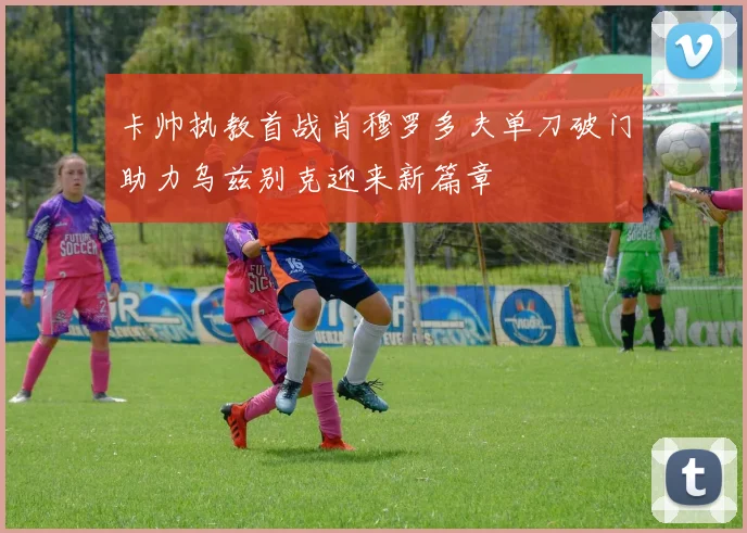 卡帅执教首战肖穆罗多夫单刀破门助力乌兹别克迎来新篇章