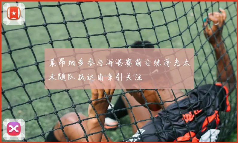 莱昂纳多参与海港赛前合练蒋光太未随队抵达南京引关注
