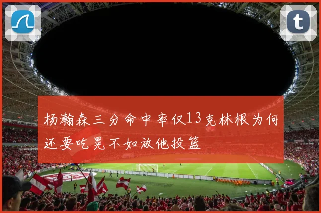 杨瀚森三分命中率仅13克林根为何还要吃晃不如放他投篮