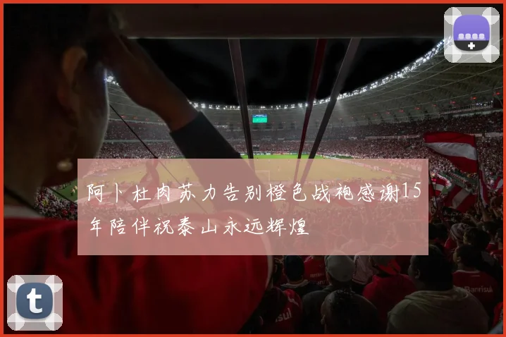 阿卜杜肉苏力告别橙色战袍感谢15年陪伴祝泰山永远辉煌