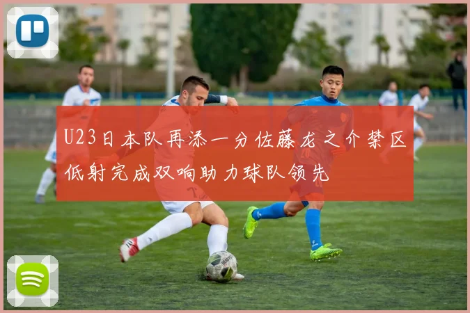 U23日本队再添一分佐藤龙之介禁区低射完成双响助力球队领先