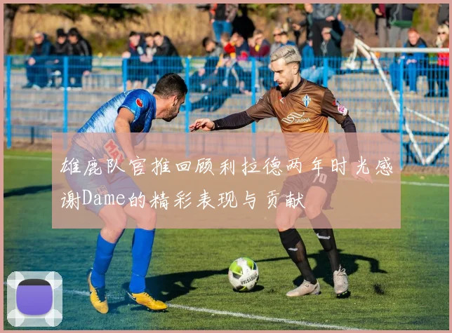 雄鹿队官推回顾利拉德两年时光感谢Dame的精彩表现与贡献