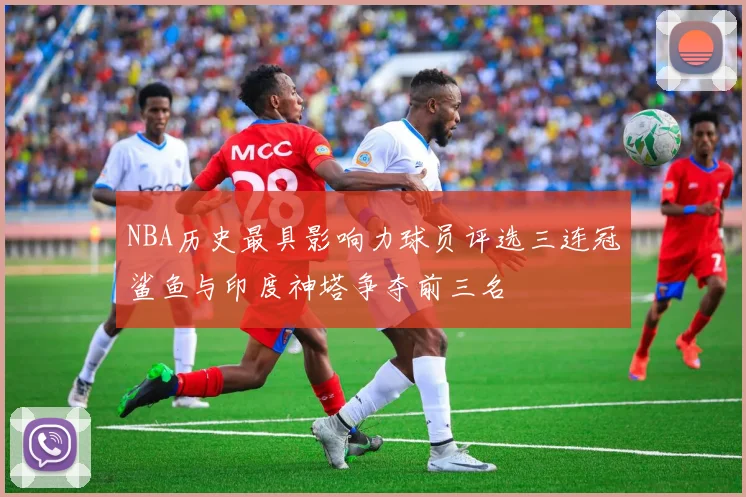 NBA历史最具影响力球员评选三连冠鲨鱼与印度神塔争夺前三名