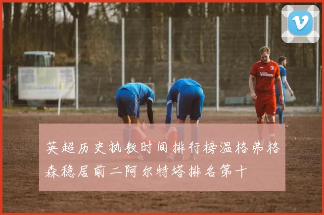 英超历史执教时间排行榜温格弗格森稳居前二阿尔特塔排名第十