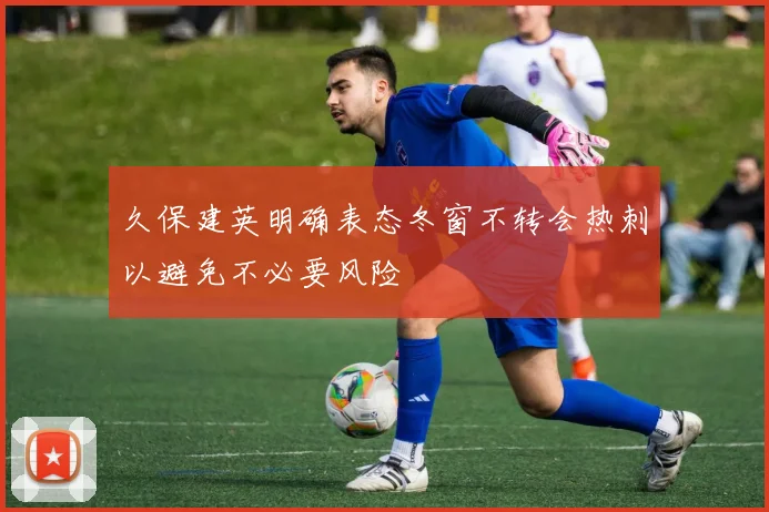久保建英明确表态冬窗不转会热刺以避免不必要风险