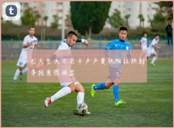 尤文坚决不卖卡卢卢曼联维拉热刺争抢意图明显