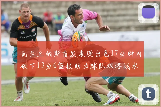瓦兰丘纳斯首发表现出色17分钟内砍下13分6篮板助力球队双塔战术