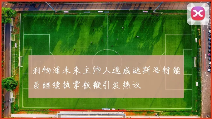 利物浦未来主帅人选成谜斯洛特能否继续执掌教鞭引发热议