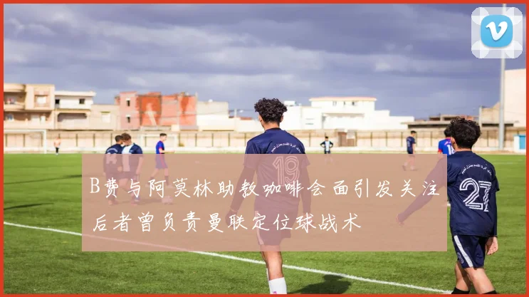 B费与阿莫林助教咖啡会面引发关注后者曾负责曼联定位球战术