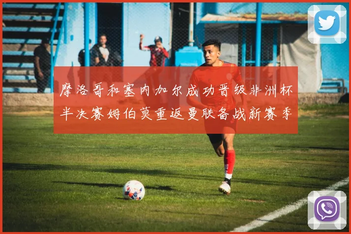 摩洛哥和塞内加尔成功晋级非洲杯半决赛姆伯莫重返曼联备战新赛季