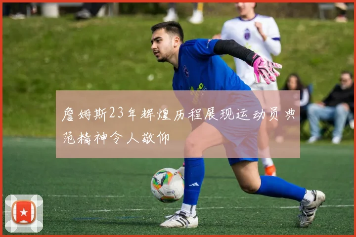 詹姆斯23年辉煌历程展现运动员典范精神令人敬仰