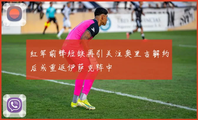 红军前锋短缺再引关注奥里吉解约后或重返伊萨克阵中