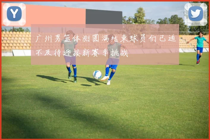 广州男篮体测圆满结束球员们已迫不及待迎接新赛季挑战